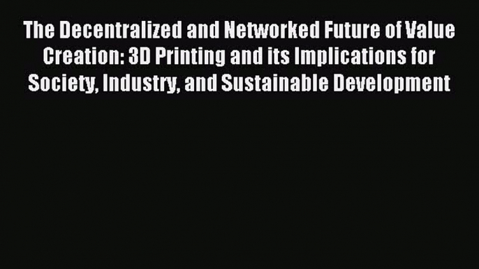 Read The Decentralized and Networked Future of Value Creation: 3D Printing and its Implications