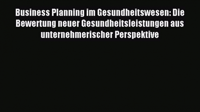 Read Business Planning im Gesundheitswesen: Die Bewertung neuer Gesundheitsleistungen aus unternehmerischer