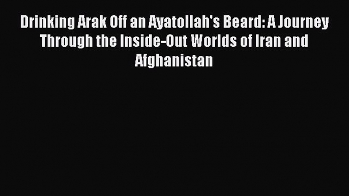 Read Drinking Arak Off an Ayatollah's Beard: A Journey Through the Inside-Out Worlds of Iran