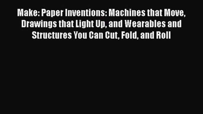 Read Book Make: Paper Inventions: Machines that Move Drawings that Light Up and Wearables and