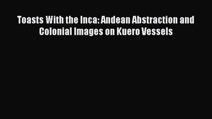 Download Toasts With the Inca: Andean Abstraction and Colonial Images on Kuero Vessels Ebook