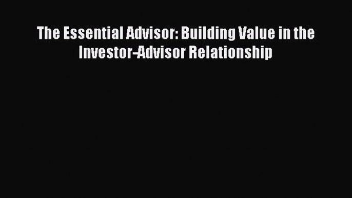 Read The Essential Advisor: Building Value in the Investor-Advisor Relationship Ebook Free