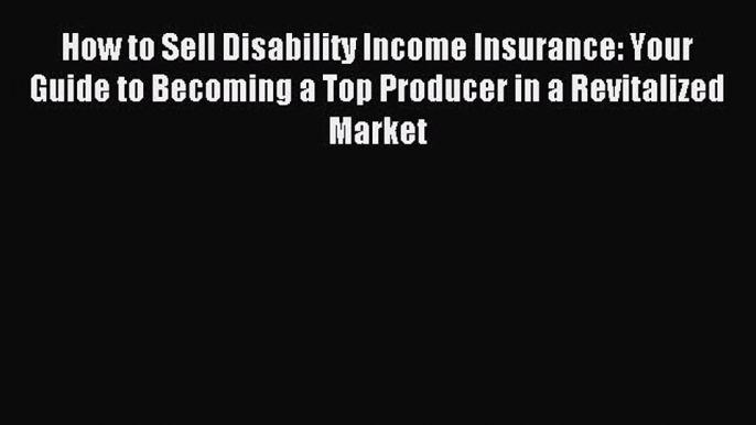 Read How to Sell Disability Income Insurance: Your Guide to Becoming a Top Producer in a Revitalized