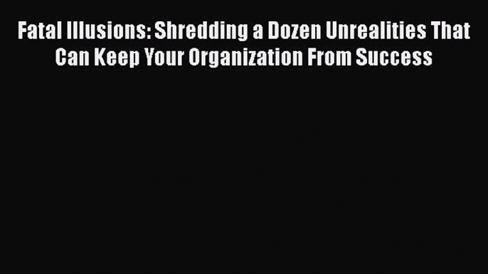 FREEPDF Fatal Illusions: Shredding a Dozen Unrealities That Can Keep Your Organization From