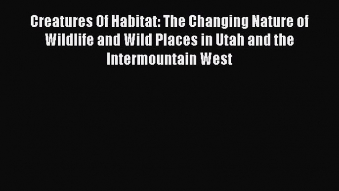 Read Books Creatures Of Habitat: The Changing Nature of Wildlife and Wild Places in Utah and