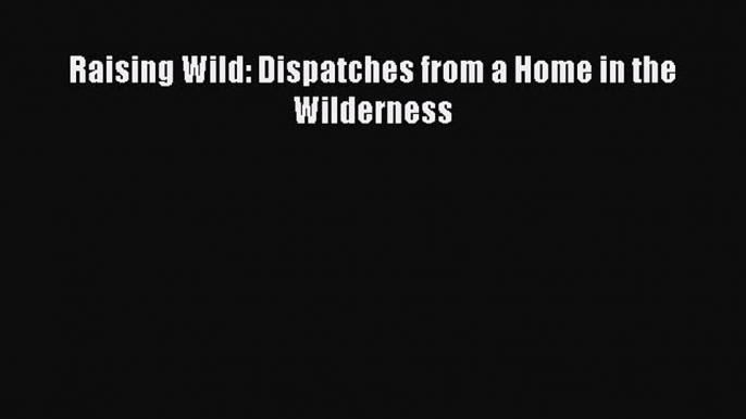 Download Raising Wild: Dispatches from a Home in the Wilderness Ebook Free