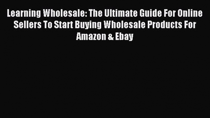 Read Learning Wholesale: The Ultimate Guide For Online Sellers To Start Buying Wholesale Products