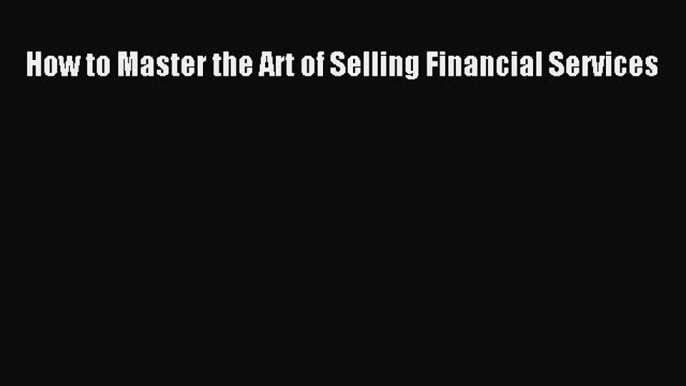 Read How to Master the Art of Selling Financial Services Ebook Free