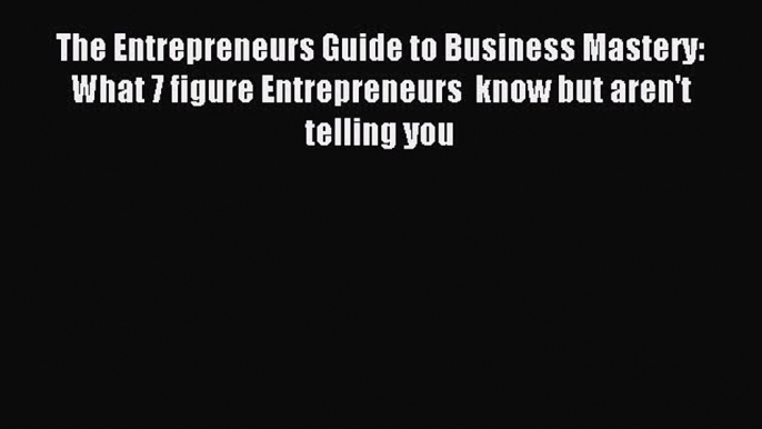 Popular book The Entrepreneurs Guide to Business Mastery: What 7 figure Entrepreneurs  know