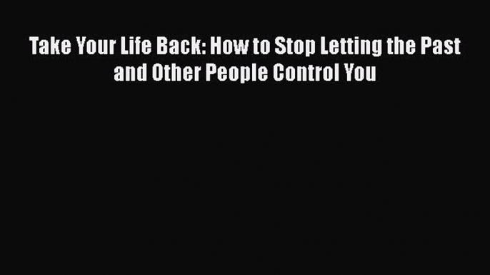 Read Take Your Life Back: How to Stop Letting the Past and Other People Control You PDF Online