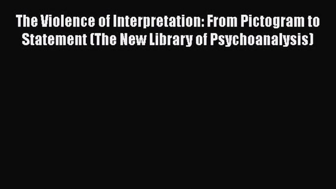 Download The Violence of Interpretation: From Pictogram to Statement (The New Library of Psychoanalysis)