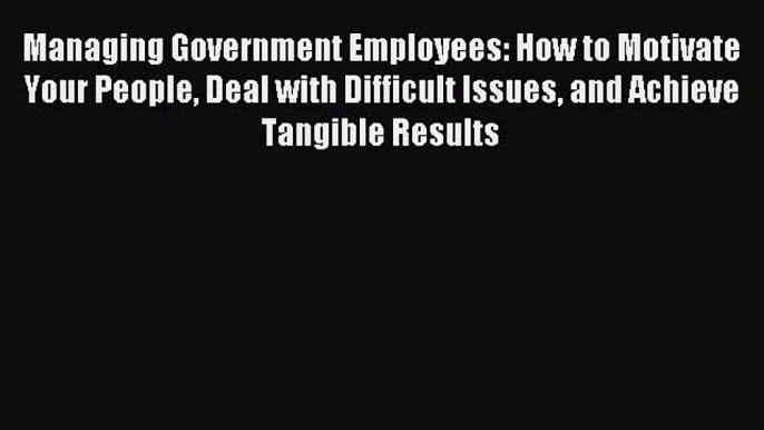 Download Managing Government Employees: How to Motivate Your People Deal with Difficult Issues