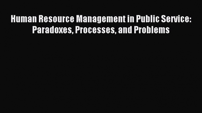 Read Human Resource Management in Public Service: Paradoxes Processes and Problems Ebook Free