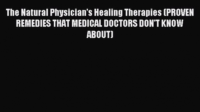 Read The Natural Physician's Healing Therapies (PROVEN REMEDIES THAT MEDICAL DOCTORS DON'T