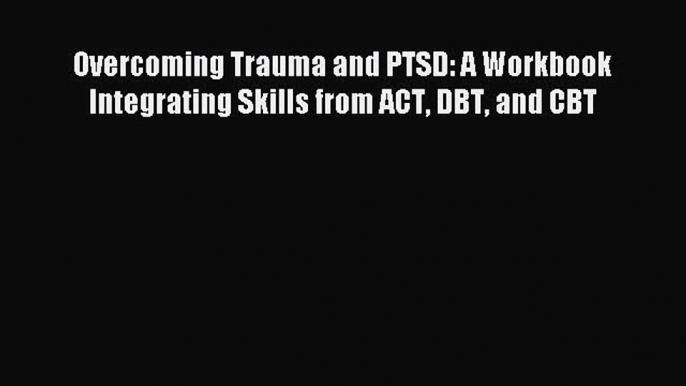 Read Overcoming Trauma and PTSD: A Workbook Integrating Skills from ACT DBT and CBT Ebook Free