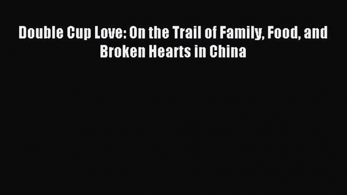 Download Double Cup Love: On the Trail of Family Food and Broken Hearts in China PDF Online