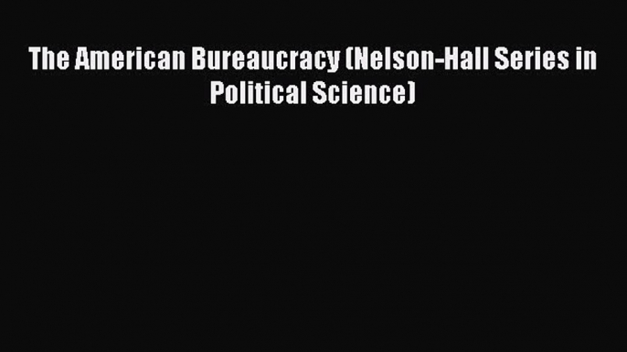 Read Book The American Bureaucracy (Nelson-Hall Series in Political Science) E-Book Free