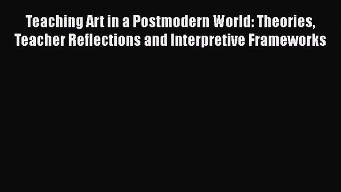 Read Teaching Art in a Postmodern World: Theories Teacher Reflections and Interpretive Frameworks