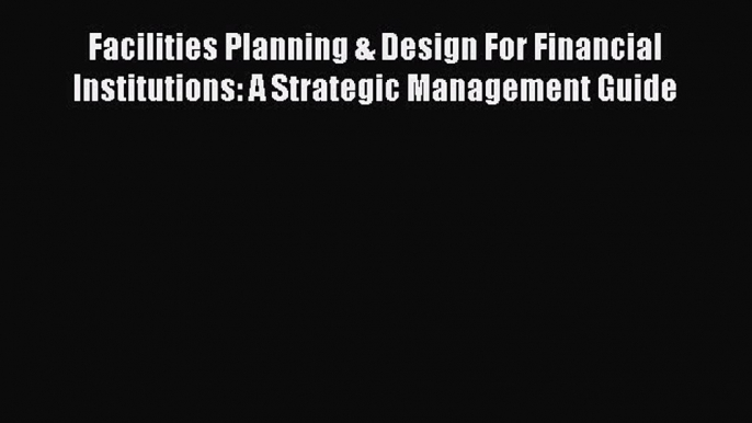 Read Facilities Planning & Design For Financial Institutions: A Strategic Management Guide