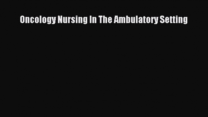 Read Oncology Nursing In The Ambulatory Setting Ebook Free