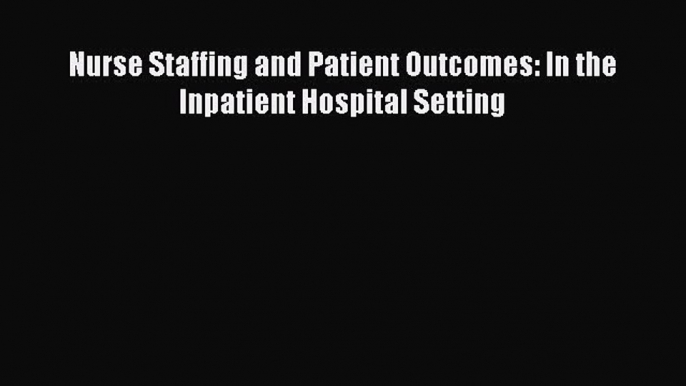 Read Nurse Staffing and Patient Outcomes: In the Inpatient Hospital Setting PDF Free