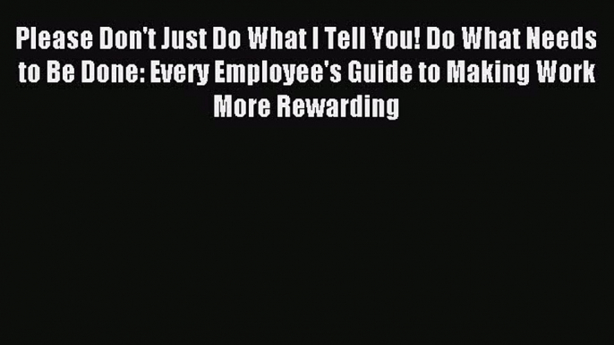 [PDF] Please Don't Just Do What I Tell You! Do What Needs to Be Done: Every Employee's Guide