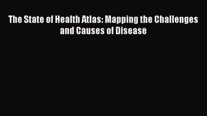 Read The State of Health Atlas: Mapping the Challenges and Causes of Disease Ebook Online