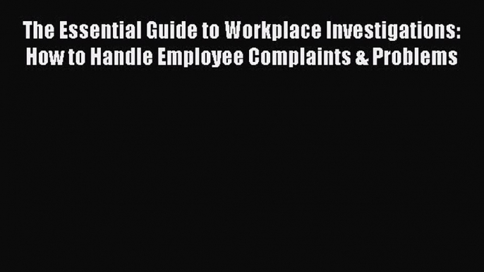 Read Book The Essential Guide to Workplace Investigations: How to Handle Employee Complaints