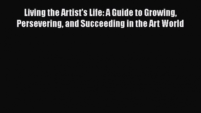 Read Living the Artist's Life: A Guide to Growing Persevering and Succeeding in the Art World