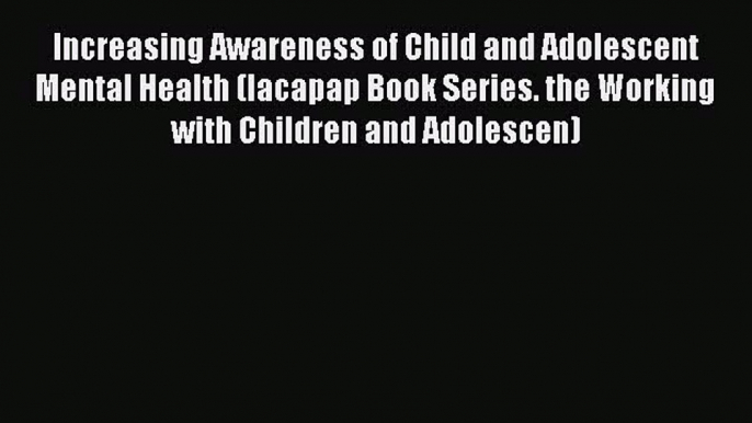 Read Increasing Awareness of Child and Adolescent Mental Health (Iacapap Book Series. the Working