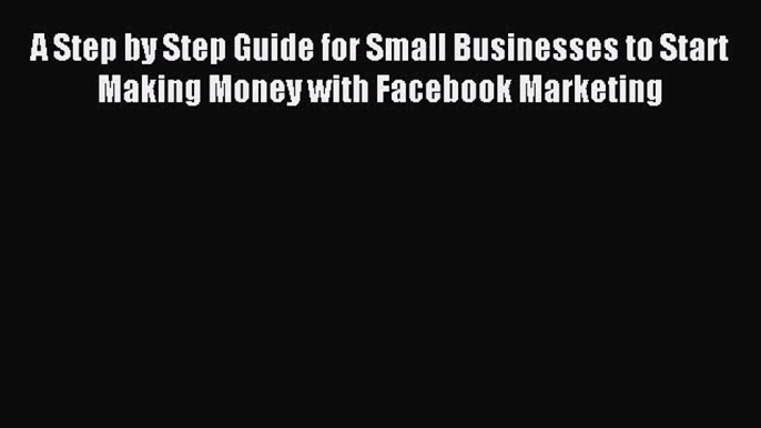 Read A Step by Step Guide for Small Businesses to Start Making Money with Facebook Marketing