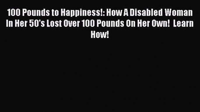 Read 100 Pounds to Happiness!: How A Disabled Woman In Her 50's Lost Over 100 Pounds On Her