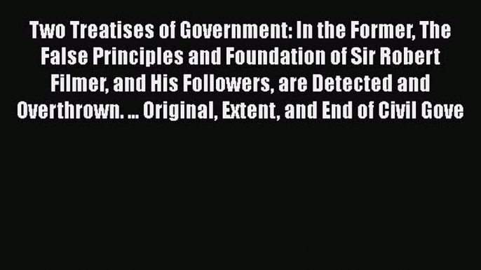 Read Book Two Treatises of Government: In the Former The False Principles and Foundation of