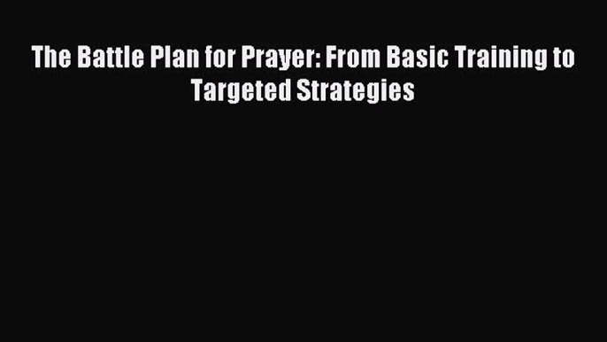 Read The Battle Plan for Prayer: From Basic Training to Targeted Strategies Ebook Free