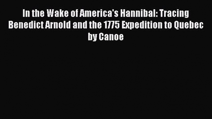 Download In the Wake of America's Hannibal: Tracing Benedict Arnold and the 1775 Expedition