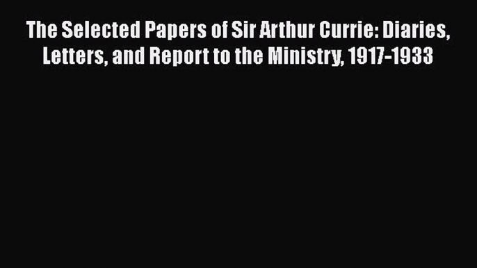 Download Books The Selected Papers of Sir Arthur Currie: Diaries Letters and Report to the