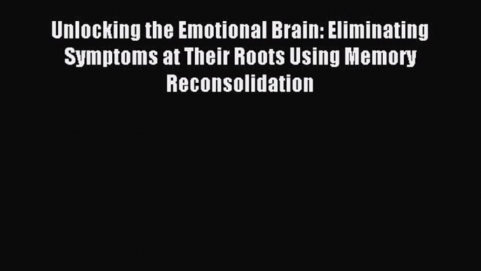 Download Unlocking the Emotional Brain: Eliminating Symptoms at Their Roots Using Memory Reconsolidation