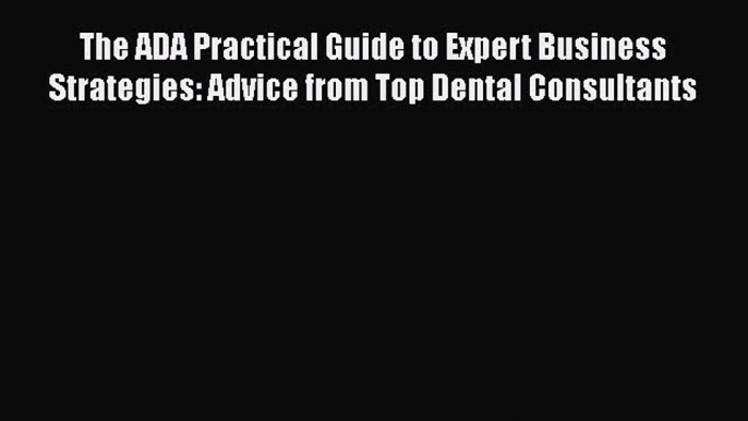 Read The ADA Practical Guide to Expert Business Strategies: Advice from Top Dental Consultants