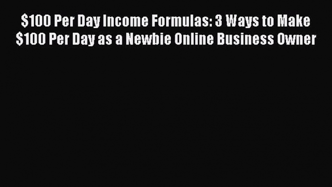 Read $100 Per Day Income Formulas: 3 Ways to Make $100 Per Day as a Newbie Online Business