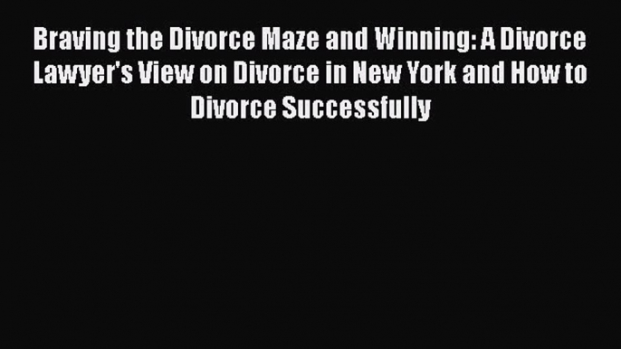 Read Book Braving the Divorce Maze and Winning: A Divorce Lawyer's View on Divorce in New York