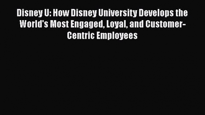 Read Book Disney U: How Disney University Develops the World's Most Engaged Loyal and Customer-Centric