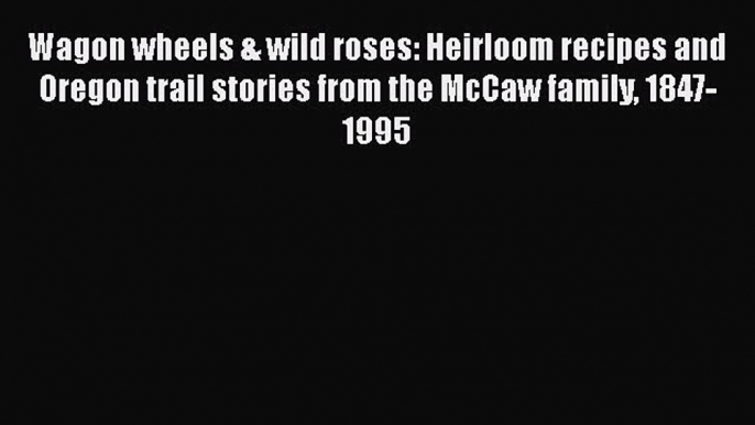 Read Book Wagon wheels & wild roses: Heirloom recipes and Oregon trail stories from the McCaw