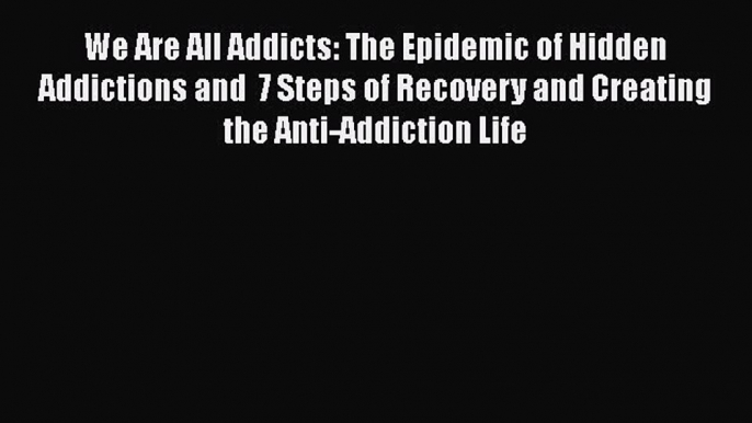 Read Books We Are All Addicts: The Epidemic of Hidden Addictions and  7 Steps of Recovery and