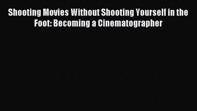 Download Shooting Movies Without Shooting Yourself in the Foot: Becoming a Cinematographer