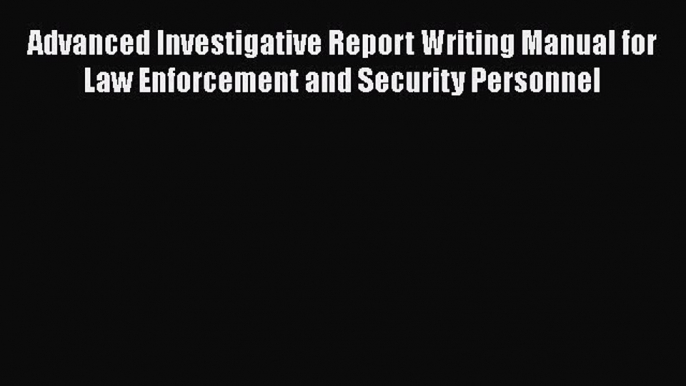 Read Book Advanced Investigative Report Writing Manual for Law Enforcement and Security Personnel