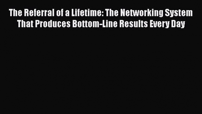 Read The Referral of a Lifetime: The Networking System That Produces Bottom-Line Results Every