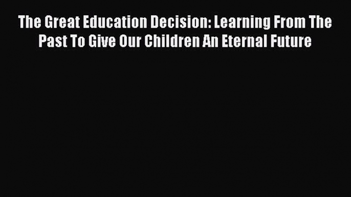 Read Book The Great Education Decision: Learning From The Past To Give Our Children An Eternal