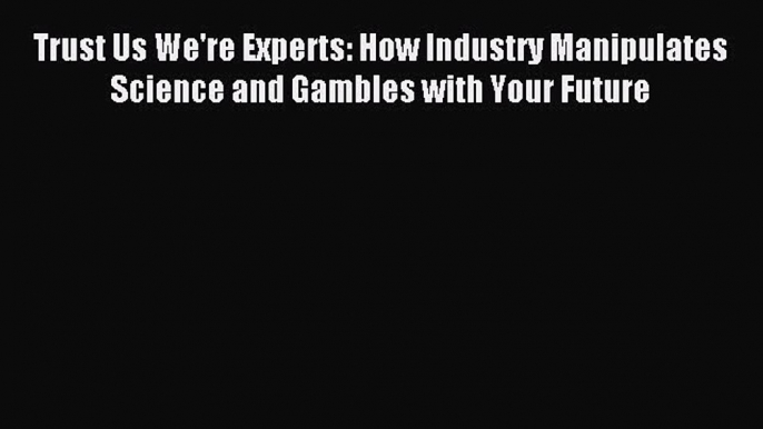 Read Trust Us We're Experts: How Industry Manipulates Science and Gambles with Your Future