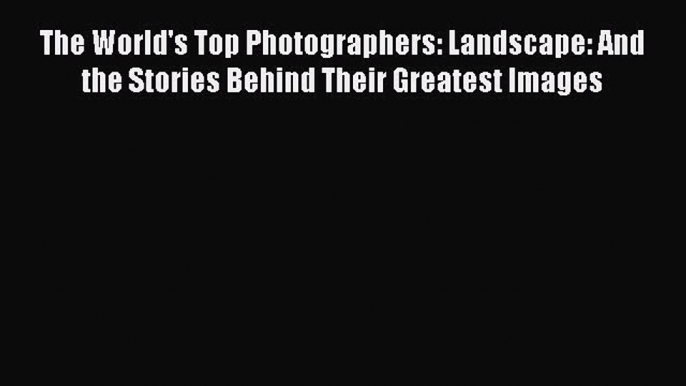 Read The World's Top Photographers: Landscape: And the Stories Behind Their Greatest Images