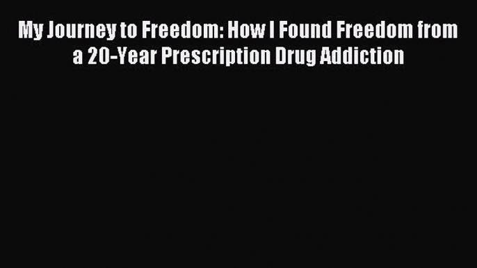 Download My Journey to Freedom: How I Found Freedom from a 20-Year Prescription Drug Addiction